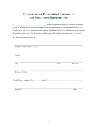7
Declaration of Designated Representative
for Vocational Rehabilitation
I, ____________________________________, hereby designate the person or organization named
below as my representative in the development and implementation of my Individualized Plan for
Employment, and in any appeals process, with the Rehabilitation Services Administration, Vocational
Rehabilitation Program. This designation shall remain valid until such time I revoke it in writing.
My designated representative is:
Designated Representative’s Name
Address
City State ZIP Code
Telephone Number
Invoked by my signature this  ________  day of  ________________________,  _____________.
Signature Date
 