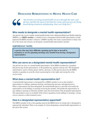 8
Designated Representative in Mental Health Care
“My friend is receiving mental health services through the state, and
she has said that she doesn’t feel that her needs and concerns are being
heard during treatment and planning. How can I help her?”
Who needs to designate a mental health representative?
Any person who receives public mental health benefits from a Regional Behavioral Health Authority
(RBHA), or a RBHA member, is entitled to have a designated mental health representative to help
represent the RBHA member’s interests. A RBHA member who wants a representative to help voice
his or her needs and concerns can designate a mental health representative anytime.
IMPORTANT NOTE:
A person who may have difficulty speaking up for him or herself in
treatment or service planning meetings may benefit from having a designated
representative.
Who can serve as a designated mental health representative?
Any person can serve as a mental health representative. If the RBHA member has a guardian,
that person may be the representative, or the guardian may appoint someone else. The designated
representative can be a friend, parent, relative, advocate, or other person chosen by the RBHA
member or guardian to assist the client in protecting his or her rights and voicing his or her
service needs.
What does a mental health representative do?
A mental health representative is designated by a RBHA member to act as that member’s
representative in staffings, planning meetings, and during the grievance and appeal process.
When a representative has been designated, the mental health agency or provider must notify the
representative of all staffings or meetings involving the member, and include the representative in
any staffing or meeting in which the member wants the involvement of the designated representative.
The representative must act on behalf of the client or guardian at such staffings or meetings, voicing
service concerns or other treatment issues.
How is a designated representative appointed?
The RBHA member or his or her guardian must let the RBHA know in writing who is designated to
represent the individual. There is an example of a form designating a mental health representative at
the end of this section.
 