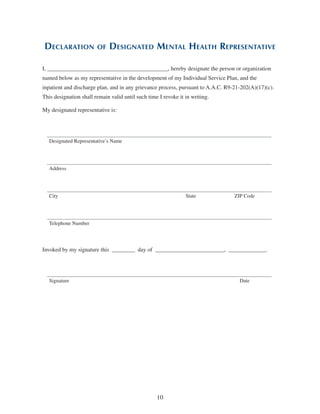 10
Declaration of Designated Mental Health Representative
I, __________________________________________, hereby designate the person or organization
named below as my representative in the development of my Individual Service Plan, and the
inpatient and discharge plan, and in any grievance process, pursuant to A.A.C. R9-21-202(A)(17)(c).
This designation shall remain valid until such time I revoke it in writing.
My designated representative is:
Designated Representative’s Name
Address
City State ZIP Code
Telephone Number
Invoked by my signature this  ________  day of  ________________________,  _____________.
Signature Date
 