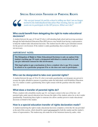 11
Special Education Transfer of Parental Rights
“My son just turned 18 and his school is telling me that I am no longer
invited to his Individualized Education Plan meeting, but my son still
wants me to participate in the IEP process. What can I do?”
Who could benefit from delegating the right to make educational
decisions?
A student between the ages of 18 and 22 who is still attending high school and receiving assistance
through the Individualized Education Plan (IEP) process may benefit from having a representative
to help the student make educational decisions. The student must be able to give informed consent
for the person’s involvement. If the student is under guardianship, then a transfer of rights is
not necessary.
IMPORTANT NOTE:
The Delegation of Right to Make Educational Decisions is only an option if the
student reaching age 18 wants a designated individual to remain involved and
can give informed consent for this involvement.
This legal option is not a mechanism to force a student who is age 18 to remain
in school or in a particular program if he or she does not want to participate.
Who can be designated to take over parental rights?
A student between the ages of 18 to 22, who is not under guardianship, can designate any person to
assume the rights afforded to parents or guardians under the Individuals with Disabilities Education
Act. If a student is under a guardianship, those rights remain with the guardian when the student
turns 18.
What does a transfer of parental rights do?
When a student with a disability reaches age 18—no longer a minor in the eyes of the law—all
parental rights under special education laws become the rights of the student, unless he or she is under
guardianship. Transferring these rights to someone else allows another person to make educational
decisions on behalf of the student.
How is a special education transfer of rights declaration made?
A student transferring the right to make educational decisions completes a form like the one provided
at the end of this section, which should be signed and notarized by both the student and the student’s
choice of representative. The student may also make his or her intentions known by audio, video
 