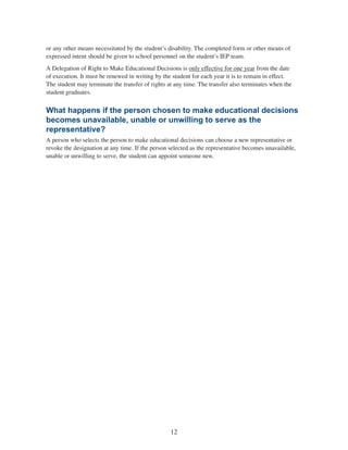 12
or any other means necessitated by the student’s disability. The completed form or other means of
expressed intent should be given to school personnel on the student’s IEP team.
A Delegation of Right to Make Educational Decisions is only effective for one year from the date
of execution. It must be renewed in writing by the student for each year it is to remain in effect.
The student may terminate the transfer of rights at any time. The transfer also terminates when the
student graduates.
What happens if the person chosen to make educational decisions
becomes unavailable, unable or unwilling to serve as the
representative?
A person who selects the person to make educational decisions can choose a new representative or
revoke the designation at any time. If the person selected as the representative becomes unavailable,
unable or unwilling to serve, the student can appoint someone new.
 