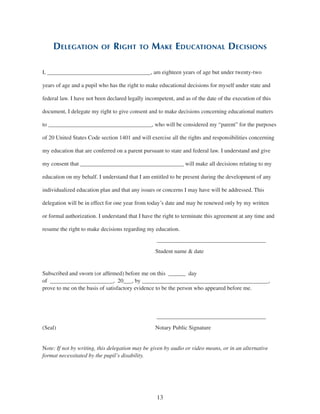 13
Delegation of Right to Make Educational Decisions
I, ____________________________________, am eighteen years of age but under twenty-two
years of age and a pupil who has the right to make educational decisions for myself under state and
federal law. I have not been declared legally incompetent, and as of the date of the execution of this
document, I delegate my right to give consent and to make decisions concerning educational matters
to ____________________________________, who will be considered my “parent” for the purposes
of 20 United States Code section 1401 and will exercise all the rights and responsibilities concerning
my education that are conferred on a parent pursuant to state and federal law. I understand and give
my consent that ____________________________________ will make all decisions relating to my
education on my behalf. I understand that I am entitled to be present during the development of any
individualized education plan and that any issues or concerns I may have will be addressed. This
delegation will be in effect for one year from today’s date and may be renewed only by my written
or formal authorization. I understand that I have the right to terminate this agreement at any time and
resume the right to make decisions regarding my education.
						 ______________________________________
						Student name & date
Subscribed and sworn (or affirmed) before me on this  ______  day
of  ______________________,  20___, by ____________________________________________,
prove to me on the basis of satisfactory evidence to be the person who appeared before me.
						 ______________________________________
(Seal)						Notary Public Signature
Note: If not by writing, this delegation may be given by audio or video means, or in an alternative
format necessitated by the pupil’s disability.
 