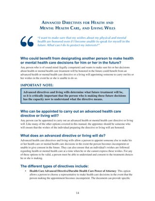 14
Advanced Directives for Health and
Mental Health Care, and Living Wills
“I want to make sure that my wishes about my physical and mental
health are honored even if I become unable to speak for myself in the
future. What can I do to protect my interests?”
Who could benefit from designating another person to make health
or mental health care decisions for him or her in the future?
Any person who is of sound mind (legally competent) and wants to make sure his or her decisions
about health or mental health care treatment will be honored in the future could benefit from an
advanced health or mental health care directive or a living will appointing someone to carry out his or
her wishes in the event he or she is unable to do so.
IMPORTANT NOTE:
Advanced directives and living wills determine what future treatment will be,
so it is critically important that the person who is making these future decisions
has the capacity now to understand what the directive means.
Who can be appointed to carry out an advanced health care
directive or living will?
Any person can be appointed to carry out an advanced health or mental health care directive or living
will. Like many of the other options covered in this manual, the appointee should be someone who
will ensure that the wishes of the individual preparing the directive or living will are honored.
What does an advanced directive or living will do?
Advanced health care directives and living wills allow a person to appoint someone else to make his
or her health care or mental health care decisions in the event the person becomes incompetent or
unable to give consent in the future. They can also ensure that an individual’s wishes are followed
regarding health or mental health care at a time when he or she cannot express these wishes. For any
of these options to be valid, a person must be able to understand and consent to the treatment choices
he or she is making.
The different types of directives include:
•	 Health Care Advanced Directive/Durable Health Care Power of Attorney: This option
allows a person to choose a representative to make health care decisions in the event that the
person making the appointment becomes incompetent. The document can provide specific
 