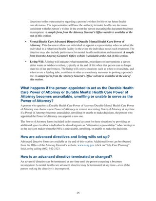 15
directions to the representative regarding a person’s wishes for his or her future health
care decisions. The representative will have the authority to make health care decisions
consistent with the person’s wishes in the event the person executing the document becomes
incompetent. A sample form from the Attorney General’s Office website is available at the
end of this section.
•	 Mental Health Care Advanced Directive/Durable Mental Health Care Power of
Attorney: This document allows an individual to appoint a representative who can admit the
individual to a behavioral health facility in the event the individual needs such treatment. The
directive may also include preferences for mental health medication and treatment. A sample
form from the Attorney General’s Office website is available at the end of this section.
•	 Living Will: A living will indicates what treatments, procedures or interventions a person
either wants or wishes to refuse, typically at the end of life when that person can no longer
state his or her preferences. The living will covers situations such as when to resuscitate, and
when to use a feeding tube, ventilator or other extraordinary measures to prolong a person’s
life. A sample form from the Attorney General’s Office website is available at the end of
this section.
What happens if the person appointed to act as the Durable Health
Care Power of Attorney or Durable Mental Health Care Power of
Attorney becomes unavailable, unwilling or unable to serve as the
Power of Attorney?
A person who appoints a Durable Health Care Power of Attorney/Durable Mental Health Care Power
of Attorney can choose a new Power of Attorney or remove an existing Power of Attorney at any time.
If a Power of Attorney becomes unavailable, unwilling or unable to make decisions, the person who
appointed the Power of Attorney can appoint a new one.
The Power of Attorney forms included in this manual account for these situations by providing an
additional space to allow a individual to also designate an “alternative representative” who can step in
as the decision maker when the POA is unavailable, unwilling, or unable to make the decisions.
How are advanced directives and living wills set up?
Advanced directive forms are available at the end of this section. Additional forms can be obtained
from the Office of the Attorney General’s website, www.azag.gov (click on “Life Care Planning”
link), or by calling (602) 542-2123.
How is an advanced directive terminated or changed?
An advanced directive can be terminated at any time until the person executing it becomes
incompetent. A mental health care advanced directive may be terminated at any time—even if the
person making the directive is incompetent.
 
