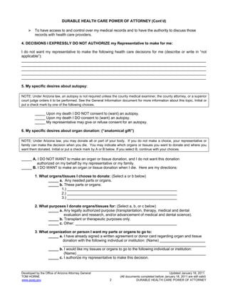 17
_______________________________________________________________________________________________________________
Developed by the Office of Arizona Attorney General Updated January 18, 2011
TOM HORNE (All documents completed before January 18, 2011 are still valid)
www.azag.gov 2 DURABLE HEALTH CARE POWER OF ATTORNEY
DURABLE HEALTH CARE POWER OF ATTORNEY (Cont’d)
 To have access to and control over my medical records and to have the authority to discuss those
records with health care providers.
4. DECISIONS I EXPRESSLY DO NOT AUTHORIZE my Representative to make for me:
I do not want my representative to make the following health care decisions for me (describe or write in “not
applicable”):
_________________________________________________________________________________________
_________________________________________________________________________________________
_________________________________________________________________________________________
_________________________________________________________________________________________
_________________________________________________________________________________________
5. My specific desires about autopsy:
NOTE: Under Arizona law, an autopsy is not required unless the county medical examiner, the county attorney, or a superior
court judge orders it to be performed. See the General Information document for more information about this topic. Initial or
put a check mark by one of the following choices.
_____ Upon my death I DO NOT consent to (want) an autopsy.
_____ Upon my death I DO consent to (want) an autopsy.
_____ My representative may give or refuse consent for an autopsy.
6. My specific desires about organ donation: (“anatomical gift”)
NOTE: Under Arizona law, you may donate all or part of your body. If you do not make a choice, your representative or
family can make the decision when you die. You may indicate which organs or tissues you want to donate and where you
want them donated. Initial or put a check mark by A or B below. If you select B, continue with your choices.
_____ A. I DO NOT WANT to make an organ or tissue donation, and I do not want this donation
authorized on my behalf by my representative or my family.
_____ B. I DO WANT to make an organ or tissue donation when I die. Here are my directions:
1. What organs/tissues I choose to donate: (Select a or b below)
_____ a. Any needed parts or organs.
_____ b. These parts or organs:
1.) _____________________________________________________
2.) _____________________________________________________
3.) _____________________________________________________
2. What purposes I donate organs/tissues for: (Select a, b, or c below)
_____ a. Any legally authorized purpose (transplantation, therapy, medical and dental
evaluation and research, and/or advancement of medical and dental science).
_____ b. Transplant or therapeutic purposes only.
_____ c. Other: _________________________________________________
3. What organization or person I want my parts or organs to go to:
_____ a. I have already signed a written agreement or donor card regarding organ and tissue
donation with the following individual or institution: (Name) ______________________
_____________________________________________________________________
_____ b. I would like my tissues or organs to go to the following individual or institution:
(Name) ______________________________________________________________
_____ c. I authorize my representative to make this decision.
 