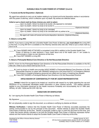 18
_______________________________________________________________________________________________________________
Developed by the Office of Arizona Attorney General Updated January 18, 2011
TOM HORNE (All documents completed before January 18, 2011 are still valid)
www.azag.gov 3 DURABLE HEALTH CARE POWER OF ATTORNEY
DURABLE HEALTH CARE POWER OF ATTORNEY (Cont’d)
7. Funeral and Burial Disposition: (Optional)
My agent has authority to carry out all matters relating to my funeral and burial disposition wishes in accordance
with this power of attorney, which is effective upon my death. My wishes are reflected below:
Initial or put a check mark by those choices you wish to select.
_____ Upon my death, I direct my body to be buried. (As opposed to cremated)
_____ Upon my death, I direct my body to be buried in _______________________________________
__________________________________________________________________. (Optional directive)
_____ Upon my death, I direct my body to be cremated.
_____ Upon my death, I direct my body to be cremated with my ashes to be _____________________
__________________________________________________________________. (Optional directive)
_____ My agent will make all funeral and burial disposition decisions. (Optional directive)
8. About a Living Will:
NOTE: If you have a Living Will and a Durable Health Care Power of Attorney, you must attach the Living Will
to this form. A Living Will form is available on the Attorney General (AG) web site. Initial or put a check mark by
box A or B.
_____ A. I have SIGNED AND ATTACHED a completed Living Will in addition to this Durable Health Care
Power of Attorney to state decisions I have made about end of life health care if I am unable to
communicate or make my own decisions at that time.
_____ B. I have NOT SIGNED a Living Will.
9. About a Prehospital Medical Care Directive or Do Not Resuscitate Directive:
NOTE: A form for the Prehospital Medical Care Directive or Do Not Resuscitate Directive is available on the AG
Web site. Initial or put a check mark by box A or B.
_____ A. I and my doctor or health care provider HAVE SIGNED a Prehospital Medical Care Directive or Do Not
Resuscitate Directive on paper with ORANGE background in the event that 911 or Emergency Medical
Technicians or hospital emergency personnel are called and my heart or breathing has stopped.
_____ B. I have NOT SIGNED a Prehospital Medical Care Directive or Do Not Resuscitate Directive.
HIPAA WAIVER OF CONFIDENTIALITY FOR MY AGENT/REPRESENTATIVE
_____ (Initial) I intend for my agent to be treated as I would be with respect to my rights regarding the use and
disclosure of my individually identifiable health information or other medical records. This release authority
applies to any information governed by the Health Insurance Portability and Accountability Act of 1996 (aka
HIPAA), 42 USC 1320d and 45 CFR 160-164.
SIGNATURE OR VERIFICATION
A. I am signing this Durable Health Care Power of Attorney as follows:
My Signature: ____________________________________________ Date: ___________________________
B. I am physically unable to sign this document, so a witness is verifying my desires as follows:
Witness Verification: I believe that this Durable Health Care Power of Attorney accurately expresses the
wishes communicated to me by the principal of this document. He/she intends to adopt this Durable Health
Care Power of Attorney at this time. He/she is physically unable to sign or mark this document at this time, and
I verify that he/she directly indicated to me that the Durable Health Care Power of Attorney expresses his/her
wishes and that he/she intends to adopt the Durable Health Care Power of Attorney at this time.
 