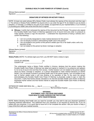 19
_______________________________________________________________________________________________________________
Developed by the Office of Arizona Attorney General Updated January 18, 2011
TOM HORNE (All documents completed before January 18, 2011 are still valid)
www.azag.gov 4 DURABLE HEALTH CARE POWER OF ATTORNEY
DURABLE HEALTH CARE POWER OF ATTORNEY (Cont’d)
Witness Name (printed): _____________________________________________________________________
Signature: ______________________________________________ Date: ____________________________
SIGNATURE OF WITNESS OR NOTARY PUBLIC:
NOTE: At least one adult witness OR a Notary Public must witness the signing of this document and then sign
it. The witness or Notary Public CANNOT be anyone who is: (a) under the age of 18; (b) related to you by blood,
adoption, or marriage; (c) entitled to any part of your estate; (d) appointed as your representative; or (e) involved
in providing your health care at the time this form is signed.
A. Witness: I certify that I witnessed the signing of this document by the Principal. The person who signed
this Durable Health Care Power of Attorney appeared to be of sound mind and under no pressure to
make specific choices or sign the document. I understand the requirements of being a witness and I
confirm the following:
 I am not currently designated to make medical decisions for this person.
 I am not directly involved in administering health care to this person.
 I am not entitled to any portion of this person's estate upon his or her death under a will or by
operation of law.
 I am not related to this person by blood, marriage or adoption.
Witness Name (printed): _____________________________________________________________________
Signature: ________________________________________________ Date: __________________________
Address: _________________________________________________________________________________
Notary Public (NOTE: If a witness signs your form, you DO NOT need a notary to sign):
STATE OF ARIZONA ) ss
COUNTY OF ____________________)
The undersigned, being a Notary Public certified in Arizona, declares that the person making this
Durable Health Care Power of Attorney has dated and signed or marked it in my presence and appears
to me to be of sound mind and free from duress. I further declare I am not related to the person signing
above by blood, marriage or adoption, or a person designated to make medical decisions on his/her
behalf. I am not directly involved in providing health care to the person signing. I am not entitled to any
part of his/her estate under a will now existing or by operation of law. In the event the person
acknowledging this Durable Health Care Power of Attorney is physically unable to sign or mark this
document, I verify that he/she directly indicated to me that this Durable Health Care Power of Attorney
expresses his/her wishes and that he/she intends to adopt the Durable Health Care Power of Attorney
at this time.
WITNESS MY HAND AND SEAL this ___ day of ______________, 20___.
Notary Public _____________________________________ My Commission Expires: __________________
OPTIONAL:
STATEMENT THAT YOU HAVE DISCUSSED
YOUR HEALTH CARE CHOICES FOR THE FUTURE
WITH YOUR PHYSICIAN
NOTE: Before deciding what health care you want for yourself, you may wish to ask your physician questions
regarding treatment alternatives. This statement from your physician is not required by Arizona law. If you do
speak with your physician, it is a good idea to have him or her complete this section. Ask your doctor to keep a
copy of this form with your medical records.
 