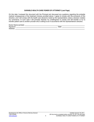 20
_______________________________________________________________________________________________________________
Developed by the Office of Arizona Attorney General Updated January 18, 2011
TOM HORNE (All documents completed before January 18, 2011 are still valid)
www.azag.gov 5 DURABLE HEALTH CARE POWER OF ATTORNEY
DURABLE HEALTH CARE POWER OF ATTORNEY (Last Page)
On this date I reviewed this document with the Principal and discussed any questions regarding the probable
medical consequences of the treatment choices provided above. I agree to comply with the provisions of this
directive, and I will comply with the health care decisions made by the representative unless a decision violates
my conscience. In such case I will promptly disclose my unwillingness to comply and will transfer or try to
transfer patient care to another provider who is willing to act in accordance with the representative's direction.
Doctor Name (printed): ______________________________________________________________________
Signature: ________________________________________________ Date: __________________________
Address: _________________________________________________________________________________
 