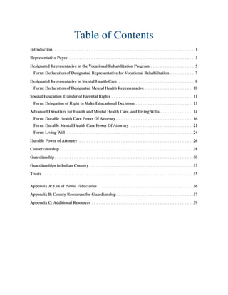 Table of Contents
Introduction. .  .  .  .  .  .  .  .  .  .  .  .  .  .  .  .  .  .  .  .  .  .  .  .  .  .  .  .  .  .  .  .  .  .  .  .  .  .  .  .  .  .  .  .  .  .  .  .  .  .  .  .  .  .  .  .  .  . 1
Representative Payee .  .  .  .  .  .  .  .  .  .  .  .  .  .  .  .  .  .  .  .  .  .  .  .  .  .  .  .  .  .  .  .  .  .  .  .  .  .  .  .  .  .  .  .  .  .  .  .  .  .  .  . 3
Designated Representative in the Vocational Rehabilitation Program.  .  .  .  .  .  .  .  .  .  .  .  .  .  .  .  .  .  . 5
Form: Declaration of Designated Representative for Vocational Rehabilitation.  .  .  .  .  .  .  .  .  .  . 7
Designated Representative in Mental Health Care.  .  .  .  .  .  .  .  .  .  .  .  .  .  .  .  .  .  .  .  .  .  .  .  .  .  .  .  .  .  .  . 8
Form: Declaration of Designated Mental Health Representative.  .  .  .  .  .  .  .  .  .  .  .  .  .  .  .  .  .  .  . 10
Special Education Transfer of Parental Rights.  .  .  .  .  .  .  .  .  .  .  .  .  .  .  .  .  .  .  .  .  .  .  .  .  .  .  .  .  .  .  .  .  . 11
Form: Delegation of Right to Make Educational Decisions.  .  .  .  .  .  .  .  .  .  .  .  .  .  .  .  .  .  .  .  .  .  .  . 13
Advanced Directives for Health and Mental Health Care, and Living Wills.  .  .  .  .  .  .  .  .  .  .  .  .  . 14
Form: Durable Health Care Power Of Attorney.  .  .  .  .  .  .  .  .  .  .  .  .  .  .  .  .  .  .  .  .  .  .  .  .  .  .  .  .  .  .  . 16
Form: Durable Mental Health Care Power Of Attorney .  .  .  .  .  .  .  .  .  .  .  .  .  .  .  .  .  .  .  .  .  .  .  .  .  . 21
Form: Living Will .  .  .  .  .  .  .  .  .  .  .  .  .  .  .  .  .  .  .  .  .  .  .  .  .  .  .  .  .  .  .  .  .  .  .  .  .  .  .  .  .  .  .  .  .  .  .  .  .  .  .  . 24
Durable Power of Attorney .  .  .  .  .  .  .  .  .  .  .  .  .  .  .  .  .  .  .  .  .  .  .  .  .  .  .  .  .  .  .  .  .  .  .  .  .  .  .  .  .  .  .  .  .  .  . 26
Conservatorship.  .  .  .  .  .  .  .  .  .  .  .  .  .  .  .  .  .  .  .  .  .  .  .  .  .  .  .  .  .  .  .  .  .  .  .  .  .  .  .  .  .  .  .  .  .  .  .  .  .  .  .  .  .  . 28
Guardianship. .  .  .  .  .  .  .  .  .  .  .  .  .  .  .  .  .  .  .  .  .  .  .  .  .  .  .  .  .  .  .  .  .  .  .  .  .  .  .  .  .  .  .  .  .  .  .  .  .  .  .  .  .  .  .  . 30
Guardianships in Indian Country. .  .  .  .  .  .  .  .  .  .  .  .  .  .  .  .  .  .  .  .  .  .  .  .  .  .  .  .  .  .  .  .  .  .  .  .  .  .  .  .  .  . 33
Trusts.  .  .  .  .  .  .  .  .  .  .  .  .  .  .  .  .  .  .  .  .  .  .  .  .  .  .  .  .  .  .  .  .  .  .  .  .  .  .  .  .  .  .  .  .  .  .  .  .  .  .  .  .  .  .  .  .  .  .  .  .  . 35
Appendix A: List of Public Fiduciaries .  .  .  .  .  .  .  .  .  .  .  .  .  .  .  .  .  .  .  .  .  .  .  .  .  .  .  .  .  .  .  .  .  .  .  .  .  .  . 36
Appendix B: County Resources for Guardianship. .  .  .  .  .  .  .  .  .  .  .  .  .  .  .  .  .  .  .  .  .  .  .  .  .  .  .  .  .  .  . 37
Appendix C: Additional Resources.  .  .  .  .  .  .  .  .  .  .  .  .  .  .  .  .  .  .  .  .  .  .  .  .  .  .  .  .  .  .  .  .  .  .  .  .  .  .  .  .  . 39
 