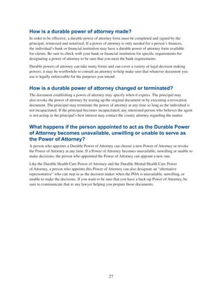 27
How is a durable power of attorney made?
In order to be effective, a durable power of attorney form must be completed and signed by the
principal, witnessed and notarized. If a power of attorney is only needed for a person’s finances,
the individual’s bank or financial institution may have a durable power of attorney form available
for clients. Be sure to check with your bank or financial institution for specific requirements for
designating a power of attorney to be sure that you meet the bank requirements.
Durable powers of attorney can take many forms and can cover a variety of legal decision making
powers; it may be worthwhile to consult an attorney to help make sure that whatever document you
use is legally enforceable for the purposes you intend.
How is a durable power of attorney changed or terminated?
The document establishing a power of attorney may specify when it expires. The principal may
also revoke the power of attorney by tearing up the original document or by executing a revocation
document. The principal may terminate the power of attorney at any time so long as the individual is
not incapacitated. If the principal becomes incapacitated, any interested person who believes the agent
is not acting in the principal’s best interest may contact the county attorney regarding the matter.
What happens if the person appointed to act as the Durable Power
of Attorney becomes unavailable, unwilling or unable to serve as
the Power of Attorney?
A person who appoints a Durable Power of Attorney can choose a new Power of Attorney or revoke
the Power of Attorney at any time. If a Power of Attorney becomes unavailable, unwilling or unable to
make decisions, the person who appointed the Power of Attorney can appoint a new one.
Like the Durable Health Care Power of Attorney and the Durable Mental Health Care Power
of Attorney, a person who appoints this Power of Attorney can also designate an “alternative
representative” who can step in as the decision maker when the POA is unavailable, unwilling, or
unable to make the decisions. If you want to be sure that you have a back-up Power of Attorney, be
sure to communicate that to any lawyer helping you prepare those documents.
 