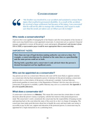 28
Conservatorship
“My brother was involved in a car accident and sustained a serious brain
injury that resulted in permanent disability. As a result of the accident,
he received a large settlement, but because of his injury, I am concerned
that he will not be able to manage this settlement, and I want to make
sure that his needs are taken care of. What can I do to help?”
Who needs a conservatorship?
A person who is not capable of managing his or her finances and who owns property or has income or
other assets may benefit from a court appointed conservator. A conservator acts as a person’s financial
manager, appointed to oversee all the person’s assets and property. If a person’s only income is from
SSI or SSDI, a representative payee would be more appropriate than a conservatorship.
IMPORTANT NOTE:
More than one type of legal decision making authority can exist at a time. For
example, a conservatorship may be obtained at the same time as a guardianship
and the same person could act as both.
Having both a guardian and a conservator is only advised where the person is
deemed incompetent and has significant assets.
Who can be appointed as a conservator?
Any person can serve as a conservator. However, the court will be more likely to appoint someone
as a conservator who has been nominated as power of attorney for the person needing a conservator,
someone who is a close relative of the person, or the person’s caretaker. A private fiduciary,
professional guardian or conservator, or the Department of Veteran’s Services may also serve as a
conservator. If no person is available, a public fiduciary may serve as a conservator. See Appendix A
for a list of public fiduciaries.
What does a conservator do?
A conservator is also known as a fiduciary. This means the conservator has certain duties to make
decisions about the person’s money or property, with the best interest of the protected person in
mind. The conservator’s work is monitored; the conservator has the responsibility of keeping records
and reporting back to the court about the status of the assets he or she is in charge of managing. The
conservator must make good decisions about how to handle the assets and must make sure money is
accessible to pay for the care, support and education of the protected person. A conservator may be
appointed for a single transaction or on a continuing basis.
 