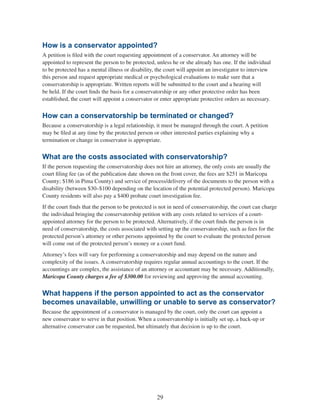 29
How is a conservator appointed?
A petition is filed with the court requesting appointment of a conservator. An attorney will be
appointed to represent the person to be protected, unless he or she already has one. If the individual
to be protected has a mental illness or disability, the court will appoint an investigator to interview
this person and request appropriate medical or psychological evaluations to make sure that a
conservatorship is appropriate. Written reports will be submitted to the court and a hearing will
be held. If the court finds the basis for a conservatorship or any other protective order has been
established, the court will appoint a conservator or enter appropriate protective orders as necessary.
How can a conservatorship be terminated or changed?
Because a conservatorship is a legal relationship, it must be managed through the court. A petition
may be filed at any time by the protected person or other interested parties explaining why a
termination or change in conservator is appropriate.
What are the costs associated with conservatorship?
If the person requesting the conservatorship does not hire an attorney, the only costs are usually the
court filing fee (as of the publication date shown on the front cover, the fees are $251 in Maricopa
County; $186 in Pima County) and service of process/delivery of the documents to the person with a
disability (between $30–$100 depending on the location of the potential protected person). Maricopa
County residents will also pay a $400 probate court investigation fee.
If the court finds that the person to be protected is not in need of conservatorship, the court can charge
the individual bringing the conservatorship petition with any costs related to services of a court-
appointed attorney for the person to be protected. Alternatively, if the court finds the person is in
need of conservatorship, the costs associated with setting up the conservatorship, such as fees for the
protected person’s attorney or other persons appointed by the court to evaluate the protected person
will come out of the protected person’s money or a court fund.
Attorney’s fees will vary for performing a conservatorship and may depend on the nature and
complexity of the issues. A conservatorship requires regular annual accountings to the court. If the
accountings are complex, the assistance of an attorney or accountant may be necessary. Additionally,
Maricopa County charges a fee of $300.00 for reviewing and approving the annual accounting.
What happens if the person appointed to act as the conservator
becomes unavailable, unwilling or unable to serve as conservator?
Because the appointment of a conservator is managed by the court, only the court can appoint a
new conservator to serve in that position. When a conservatorship is initially set up, a back-up or
alternative conservator can be requested, but ultimately that decision is up to the court.
 