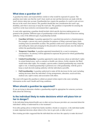 31
What does a guardian do?
A guardian has duties and responsibilities similar to what would be expected of a parent. The
guardian must make sure that the ward’s basic needs are met and that decisions are made with the
ward’s desires taken into account. Guardianship laws require the guardian of a ward to seek services
that are in the ward’s best interest. The guardian should take into consideration the ward’s age,
disability, and what is necessary to keep the ward safe. The guardian is responsible for ensuring the
ward lives in the least restrictive environment that is appropriate.
A court order appointing a guardian should include which specific decision making powers are
granted to the guardian. Different types of guardianships result in different levels of decision making
authority; some of the different types of guardianship include:
•	 Guardian Ad Litem: A guardian appointed for a specified time period or a limited purpose.
For example, a person may need a guardian for purposes of filing a personal injury claim
resulting from an automobile accident. The guardian could assist a person in filing, litigating
and settling the claim and arranging for the proceeds to be protected and, once the matter is
settled, the guardianship terminates.
•	 Temporary Guardian: A guardian appointed immediately by a court in emergency
circumstances. An attorney will be appointed to represent the person for whom guardianship
is being considered.
•	 Limited Guardianship: A guardian appointed to make decisions about an individual’s rights
in certain limited areas, such as contracts or health care choices. In this situation, the Ward
would retain other rights. For example, a person under a limited guardianship may retain the
right to vote. A limited guardianship is preferred over a full guardianship, with the goal to
keep as much decisión making authority with the individual as possible.
•	 Full Guardianship: A guardian authorized to make all life decisions for the ward, including
making decisions about the individual’s living arrangements, education, social activities,
medical care, right to marry and association with others.
The court will request the guardian to submit an annual written report to the court, including
information on the ward’s health and living conditions.
When should a guardian be appointed?
If you are trying to determine whether a guardianship might be appropriate for someone you know,
think about the following:
Is the individual likely to make decisions which will place him or
her in danger?
Is the individual being denied health care or other services because providers are concerned about the
individual’s ability to understand his or her treatment?
Even after getting advice or help from family members, friends or caregivers, is the individual unable
to make important decisions about where to live, how to get a job, or other services?
Have treating providers suggested that the individual does not have the capacity to make decisions?
 