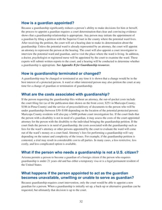 32
How is a guardian appointed?
Because a guardianship significantly reduces a person’s ability to make decisions for him or herself,
the process to appoint a guardian requires a court determination that clear and convincing evidence
shows that a guardianship relationship is appropriate. Any person may initiate the appointment of
a guardian by filing a petition with the Superior Court in the county where the potential ward lives.
After receiving the petition, the court will set a hearing date to make its determination about the
guardianship. Unless the potential ward is already represented by an attorney, the court will appoint
an attorney to represent the person at the hearing. The court will also appoint a court investigator to
interview the potential ward and guardian, and to visit the place where the ward is living. In addition,
a doctor, psychologist or registered nurse will be appointed by the court to examine the ward. These
experts will submit written reports to the court, and a hearing will be conducted to determine whether
a guardianship is appropriate. See Appendix B for Guardianship resources.
How is guardianship terminated or changed?
A guardianship may be changed or terminated at any time it is shown that a change would be in the
best interest of a protected person. A ward or other interested person may also petition the court at any
time for a change of guardian or termination of guardianship.
What are the costs associated with guardianship?
If the person requesting the guardianship files without an attorney, the out-of-pocket costs include
the court filing fee (as of the publication date shown on the front cover, $251 in Maricopa County;
$186 in Pima County) and the service of process/delivery of documents to the person who will be
under guardianship (between $30–$100 depending on the location of the potential protected person).
Maricopa County residents will also pay a $400 probate court investigation fee. If the court finds that
the person with a disability is not in need of a guardian, it may assess the costs of the court-appointed
attorney for the person with the disability to the individual bringing the guardianship petition. If the
court finds the person is in need of guardianship, the costs associated with the guardianship such as
fees for the ward’s attorney or other persons appointed by the court to evaluate the ward will come
out of the ward’s money or a court fund. Attorney’s fees for performing a guardianship will vary
depending on the nature and complexity of the issues. For example, if the guardianship petition is
contested, a trial may result in considerable cost to all parties. In many cases, a less restrictive, less
costly, and less complicated option is available.
What if the person who needs a guardianship is not a U.S. citizen?
Arizona permits a person to become a guardian of a foreign citizen if the person who requires
guardianship is under 21 years old and has either a temporary visa or is a legal permanent resident of
the United States.
What happens if the person appointed to act as the guardian
becomes unavailable, unwilling or unable to serve as guardian?
Because guardianship requires court intervention, only the court would be able to appoint a new
guardian for a person. When a guardianship is initially set up, a back-up or alternative guardian can be
requested, but ultimately that decision is up to the court.
 