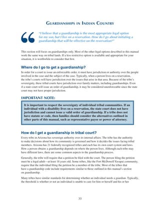 33
Guardianships in Indian Country
“I believe that a guardianship is the most appropriate legal option
for my son, but I live on a reservation. How do I go about initiating a
guardianship that will be effective on the reservation?”
This section will focus on guardianships only. Most of the other legal options described in this manual
work the same way on tribal lands. If a less restrictive option is available and appropriate for your
situation, it is worthwhile to consider that first.
Where do I go to get a guardianship?
In order for a court to issue an enforceable order, it must have jurisdiction or authority over the people
involved in the case and the subject of the case. Typically, when a person lives on a reservation,
the tribe’s courts will have jurisdiction over the issues that arise in that area. Because of the tribe’s
sovereignty, these tribal courts have jurisdiction over family matters, including guardianships. Even
if a state court will issue an order of guardianship, it may be considered unenforceable since the state
court may not have proper jurisdiction.
IMPORTANT NOTE:
It is important to respect the sovereignty of individual tribal communities. If an
individual with a disability lives on a reservation, the state court does not have
jurisdiction and cannot issue a valid order of guardianship. If a tribe does not
have statute or code, then families should consider the alternatives outlined in
other parts of this manual, such as representative payee or power of attorney.
How do I get a guardianship in tribal court?
Every tribe in Arizona has sovereign authority over its internal affairs. The tribe has the authority
to make decisions about how its community is governed and how it decides the issues facing tribal
members. Arizona has 21 federally recognized tribes and each has its own court system and laws.
How a person obtains a guardianship depends on where the person lives. Although each tribe may
have different laws, there are some common aspects to the guardianship process.
Generally, the tribe will require that a petition be filed with the court. The person filing the petition
must be a legal adult—at least 18 years old. Some tribes, like the Fort McDowell Yavapai community,
require that the individual filing the petition be a member of the tribe. Most of the tribes that
have a guardianship code include requirements similar to those outlined in this manual’s section
on guardianship.
Many tribes have similar standards for determining whether an individual needs a guardian. Typically,
the threshold is whether or not an individual is unable to care for him or herself and his or her
 