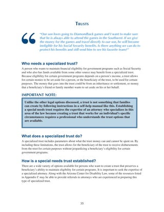 35
Trusts
“Our son loves going to Diamondback games and I want to make sure
that he is always able to attend the games in the Southwest. If we give
the money for the games and travel directly to our son, he will become
ineligible for his Social Security benefits. Is there anything we can do to
protect his benefits and still send him to see his favorite team?”
Who needs a specialized trust?
A person who wants to maintain financial eligibility for government programs such as Social Security
and who also has funds available from some other source may benefit from a specialized trust.
Because eligibility for certain government programs depends on a person’s income, a trust allows
for certain monies to be set aside for a person, or the beneficiary of the trust, to be used for certain
purposes. The money that goes into the trust could be from an inheritance or settlement, or money
that a beneficiary’s friend or family member wants to set aside on his or her behalf.
IMPORTANT NOTE:
Unlike the other legal options discussed, a trust is not something that families
can create by following instructions in a self-help manual like this. Establishing
a special needs trust requires the expertise of an attorney who specializes in this
area of the law because creating a trust that works for an individual’s specific
circumstances requires a professional who understands the trust options that
are available.
What does a specialized trust do?
A specialized trust includes parameters about what the trust money can and cannot be spent on. By
including these limitations, the trust allows for the beneficiary of the trust to receive disbursements
from the trust for certain purposes without jeopardizing a beneficiary’s eligibility for certain
government programs.
How is a special needs trust established?
There are a wide variety of options available for persons who want to create a trust that preserves a
beneficiary’s ability to maintain eligibility for certain programs. It is important to seek the expertise of
a specialized attorney. Along with the Arizona Center for Disability Law, some of the resources listed
in Appendix C may be able to provide referrals to attorneys who are experienced in preparing this
type of specialized trust.
 