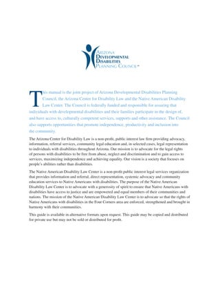 T
his manual is the joint project of Arizona Developmental Disabilities Planning
Council, the Arizona Center for Disability Law and the Native American Disability
Law Center. The Council is federally funded and responsible for assuring that
individuals with developmental disabilities and their families participate in the design of,
and have access to, culturally competent services, supports and other assistance. The Council
also supports opportunities that promote independence, productivity and inclusion into
the community.
The Arizona Center for Disability Law is a non-profit, public interest law firm providing advocacy,
information, referral services, community legal education and, in selected cases, legal representation
to individuals with disabilities throughout Arizona. Our mission is to advocate for the legal rights
of persons with disabilities to be free from abuse, neglect and discrimination and to gain access to
services, maximizing independence and achieving equality. Our vision is a society that focuses on
people’s abilities rather than disabilities.
The Native American Disability Law Center is a non-profit public interest legal services organization
that provides information and referral, direct representation, systemic advocacy and community
education services to Native Americans with disabilities. The purpose of the Native American
Disability Law Center is to advocate with a generosity of spirit to ensure that Native Americans with
disabilities have access to justice and are empowered and equal members of their communities and
nations. The mission of the Native American Disability Law Center is to advocate so that the rights of
Native Americans with disabilities in the Four Corners area are enforced, strengthened and brought in
harmony with their communities.
This guide is available in alternative formats upon request. This guide may be copied and distributed
for private use but may not be sold or distributed for profit.
 