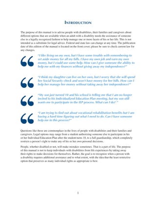 1
Introduction
The purpose of this manual is to advise people with disabilities, their families and caregivers about
different options that are available when an adult with a disability needs the assistance of someone
else in a legally recognized fashion to help manage one or more facets of his or her life. This is not
intended as a substitute for legal advice. Federal and state law can change at any time. The publication
date of this edition of the manual is located on the front cover; please be sure to check current law for
any changes.
“I like living on my own, but I have some trouble with remembering to
set aside money for all my bills. I have my own job and earn my own
money, but I could use some help. How can I give someone the ability to
help me with my finances without giving away my independence?”
“I think my daughter can live on her own, but I worry that she will spend
her Social Security check and won’t have money for her bills. How can I
help her manage her money without taking away her independence?”
“My son just turned 18 and his school is telling me that I am no longer
invited to his Individualized Education Plan meeting, but my son still
wants me to participate in the IEP process. What can I do? ”
“I am trying to find out about vocational rehabilitation benefits but I am
having a hard time figuring out what I need to do. Can I have someone
help me in this process?”
Questions like these are commonplace in the lives of people with disabilities and their families and
caregivers. Legal options may range from a student authorizing someone else to participate in his
or her Individual Education Plan after the student turns 18, to a full guardianship, which completely
restricts a person’s right to make any of his or her own personal decisions.
People, whether disabled or not, will make mistakes sometimes. That is a part of life. The purpose
of this manual is not to keep individuals with disabilities from life experiences by taking away
their rights to make decisions for themselves. Rather, the goal is to recognize when a person with
a disability requires additional assistance and to what extent, with the idea that the least restrictive
option that preserves as many individual rights as appropriate is best.
 