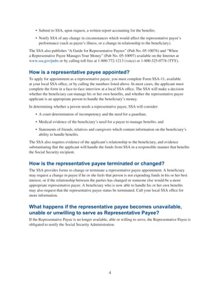 4
•	 Submit to SSA, upon request, a written report accounting for the benefits;
•	 Notify SSA of any change in circumstances which would affect the representative payee’s
performance (such as payee’s illness, or a change in relationship to the beneficiary).
The SSA also publishes “A Guide for Representative Payees” (Pub No. 05-10076) and “When
a Representative Payee Manages Your Money” (Pub No. 05-10097) available on the Internet at
www.ssa.gov/pubs or by calling toll free at 1-800-772-1213 (voice) or 1-800-325-0778 (TTY).
How is a representative payee appointed?
To apply for appointment as a representative payee, you must complete Form SSA-11, available
at your local SSA office, or by calling the numbers listed above. In most cases, the applicant must
complete the form in a face-to-face interview at a local SSA office. The SSA will make a decision
whether the beneficiary can manage his or her own benefits, and whether the representative payee
applicant is an appropriate person to handle the beneficiary’s money.
In determining whether a person needs a representative payee, SSA will consider:
•	 A court determination of incompetency and the need for a guardian;
•	 Medical evidence of the beneficiary’s need for a payee to manage benefits; and
•	 Statements of friends, relatives and caregivers which contain information on the beneficiary’s
ability to handle benefits.
The SSA also requires evidence of the applicant’s relationship to the beneficiary, and evidence
substantiating that the applicant will handle the funds from SSA in a responsible manner that benefits
the Social Security recipient.
How is the representative payee terminated or changed?
The SSA provides forms to change or terminate a representative payee appointment. A beneficiary
may request a change in payee if he or she feels that person is not expending funds in his or her best
interest, or if the relationship between the parties has changed or someone else would be a more
appropriate representative payee. A beneficiary who is now able to handle his or her own benefits
may also request that the representative payee status be terminated. Call your local SSA office for
more information.
What happens if the representative payee becomes unavailable,
unable or unwilling to serve as Representative Payee?
If the Representative Payee is no longer available, able or willing to serve, the Representative Payee is
obligated to notify the Social Security Administration.
 
