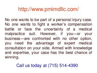 http://www.pmimdllc.com/
No one wants to be part of a personal injury case.
No one wants to fight a worker’s compensation
battle or face the uncertainty of a medical
malpractice suit. However, if you—or your
business—are confronted with no other option,
you need the advantage of expert medical
consultation on your side. Armed with knowledge
and expertise, your case has the best chance of
winning.
Call us today at (715) 514-4390
 