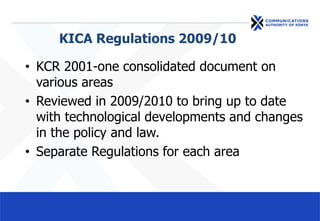KICA Regulations 2009/10
• KCR 2001-one consolidated document on
various areas
• Reviewed in 2009/2010 to bring up to date
with technological developments and changes
in the policy and law.
• Separate Regulations for each area
 