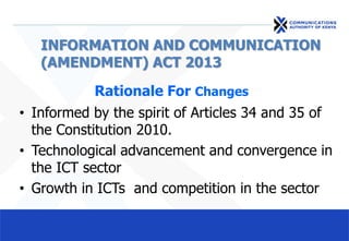 INFORMATION AND COMMUNICATION
(AMENDMENT) ACT 2013
Rationale For Changes
• Informed by the spirit of Articles 34 and 35 of
the Constitution 2010.
• Technological advancement and convergence in
the ICT sector
• Growth in ICTs and competition in the sector
 