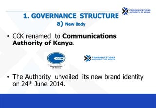 1. GOVERNANCE STRUCTURE
a) New Body
• CCK renamed to Communications
Authority of Kenya.
• The Authority unveiled its new brand identity
on 24th June 2014.
 