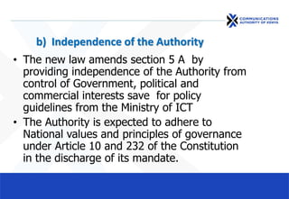 b) Independence of the Authority
• The new law amends section 5 A by
providing independence of the Authority from
control of Government, political and
commercial interests save for policy
guidelines from the Ministry of ICT
• The Authority is expected to adhere to
National values and principles of governance
under Article 10 and 232 of the Constitution
in the discharge of its mandate.
 