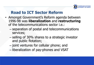 Road to ICT Sector Reform
• Amongst Government’s Reform agenda between
1996-98 was liberalization and restructuring
of the telecommunications sector i.e.:
– separation of postal and telecommunications
services;
– selling of 30% shares to a strategic investor
and public flotation;
– joint ventures for cellular phone; and
– liberalization of pay-phones and VSAT
 