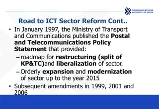 Road to ICT Sector Reform Cont..
• In January 1997, the Ministry of Transport
and Communications published the Postal
and Telecommunications Policy
Statement that provided:
– roadmap for restructuring (split of
KP&TC)and liberalization of sector.
– Orderly expansion and modernization
of sector up to the year 2015
• Subsequent amendments in 1999, 2001 and
2006
 