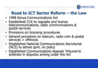 Road to ICT Sector Reform – the Law
• 1998 Kenya Communications Act
• Established CCK to regulate and license
telecommunications, radio communications &
postal services
• Provisions on licensing procedures
• General provisions on telecom, radio com & postal
services + offences
• Established National Communications Secretariat
(NCS) to advise govt. on policy
• Established Communications Appeals Tribunal-to
arbitrate in disputes arising under the Act
 