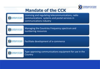 Mandate of the CCK
Licensing and regulating telecommunications, radio
communications systems and postal services in
communications industry
Managing the Countries Frequency spectrum and
numbering resources
Facilitate development of e-commerce
Type approving communications equipment for use in the
Country
 