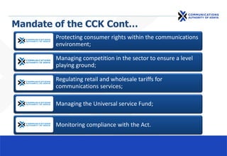 Mandate of the CCK Cont…
Protecting consumer rights within the communications
environment;
Managing competition in the sector to ensure a level
playing ground;
Regulating retail and wholesale tariffs for
communications services;
Managing the Universal service Fund;
Monitoring compliance with the Act.
 