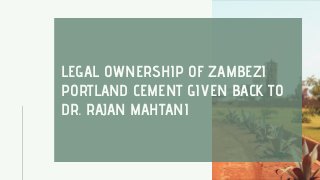 LEGAL OWNERSHIP OF ZAMBEZI
PORTLAND CEMENT GIVEN BACK TO
DR. RAJAN MAHTANI
 