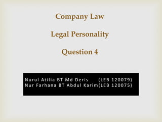 Company Law 
Legal Personality 
Question 4 
Nu r u l At i l i a BT Md De r i s ( L E B 1 2 0 0 7 9 ) 
Nu r Fa r h a n a BT Ab d u l Ka r im( L E B 1 2 0 0 7 5 ) 
 
