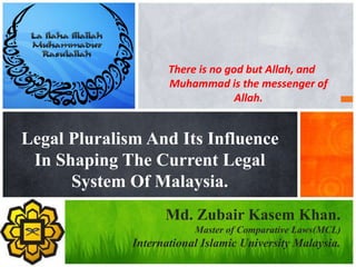 There is no god but Allah, and
Muhammad is the messenger of
Allah.
Legal Pluralism And Its Influence
In Shaping The Current Legal
System Of Malaysia.
Md. Zubair Kasem Khan.
Master of Comparative Laws(MCL)
International Islamic University Malaysia.
 