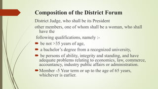 Composition of the District Forum
District Judge, who shall be its President
other members, one of whom shall be a woman, who shall
have the
following qualifications, namely :-
 be not >35 years of age,
 a bachelor’s degree from a recognized university,
 be persons of ability, integrity and standing, and have
adequate problems relating to economics, law, commerce,
accountancy, industry public affairs or administration.
Member -5 Year term or up to the age of 65 years,
whichever is earlier.
 