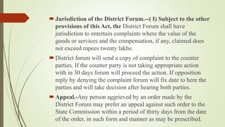 Jurisdiction of the District Forum.--( I) Subject to the other
provisions of this Act, the District Forum shall have
jurisdiction to entertain complaints where the value of the
goods or services and the compensation, if any, claimed does
not exceed rupees twenty lakhs.
District forum will send a copy of complaint to the counter
parties. If the counter party is not taking appropriate action
with in 30 days forum will proceed the action. If opposition
reply by denying the complaint forum will fix date to here the
parties and will take decision after hearing both parties.
Appeal.-Any person aggrieved by an order made by the
District Forum may prefer an appeal against such order to the
State Commission within a period of thirty days from the date
of the order, in such form and manner as may be prescribed.
 