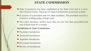 STATE COMMISSION
 State Commission has been established at the State level and it is next,
after District Forum. There are 35 State Commissions at present in India.
 It consists of a president and two other members. The president must be a
retired or working judge of high court.
 Two other members, neither more than two nor less than prescribed and
one of them must be a woman.
Jurisdiction of State Commission
 Pecuniary Jurisdiction
 Territorial Jurisdiction
 Appellate Jurisdiction
 Revisional Jurisdiction
 Review of Jurisdiction
 