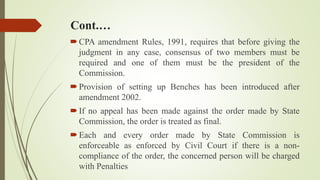 Cont.…
CPA amendment Rules, 1991, requires that before giving the
judgment in any case, consensus of two members must be
required and one of them must be the president of the
Commission.
Provision of setting up Benches has been introduced after
amendment 2002.
If no appeal has been made against the order made by State
Commission, the order is treated as final.
Each and every order made by State Commission is
enforceable as enforced by Civil Court if there is a non-
compliance of the order, the concerned person will be charged
with Penalties
 