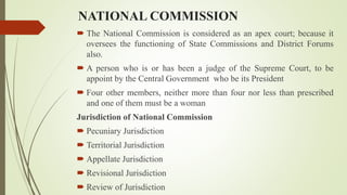 NATIONAL COMMISSION
 The National Commission is considered as an apex court; because it
oversees the functioning of State Commissions and District Forums
also.
 A person who is or has been a judge of the Supreme Court, to be
appoint by the Central Government who be its President
 Four other members, neither more than four nor less than prescribed
and one of them must be a woman
Jurisdiction of National Commission
 Pecuniary Jurisdiction
 Territorial Jurisdiction
 Appellate Jurisdiction
 Revisional Jurisdiction
 Review of Jurisdiction
 