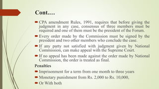 Cont.…
CPA amendment Rules, 1991, requires that before giving the
judgment in any case, consensus of three members must be
required and one of them must be the president of the Forum.
Every order made by the Commission must be signed by the
president and two other members who conclude the case.
If any party not satisfied with judgment given by National
Commission, can make appeal with the Supreme Court.
If no appeal has been made against the order made by National
Commission, the order is treated as final.
Penalties
Imprisonment for a term from one month to three years
Monetary punishment from Rs. 2,000 to Rs. 10,000,
Or With both
 