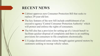 RECENT NEWS
 Cabinet approves new Consumer Protection Bill that seeks to
replace 29-year-old law.
 The key features of the new bill include establishment of an
executive agency 'Central Consumer Protection Authority‘ which
will protect and enforce the rights of consumers.
 The bill also has a provision for setting up of a 'circuit bench' to
facilitate quicker disposal of complaints and there is an enabling
provisions for consumers to file complaints electronically.
 U.S judge dismissed some claims brought against general motors by
customers seeking to recoup vehicle values.
 