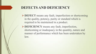 DEFECTS AND DEFICIENCY
 DEFECT means any fault, imperfection or shortcoming
in the quality, potency, purity or standard which is
required to be maintained in a product.
 DEFICIENCY means any fault, imperfection,
shortcoming or inadequacy in the quantity, nature and
manner of performance which has been undertaken by
law.
 