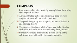COMPLAINT
It means any allegation made by a complainant in writing,
the allegation may be:-
 An unfair trade practice or a restrictive trade practice
adopted by any trader or service provider
 The goods bought by him or agreed by him suffer from
one or more defects
 The services hired or availed of or agreed to be hired or
availed of by him suffer from deficiency in any respect
 Services which are hazardous to life and safety of the
public are being offered by the service provider
 