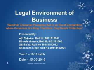 Legal Environment of
Business
“Need for Consumer Protection Act in an Era of Competition
where Consumer is a King. Therefore, King Needs Protection”
Presented By :
Ajit Tokekar, Roll No 8011815001
Dinesh sharma, Roll No 801181500
GS Balaji, Roll No 80118150012
Shashank singh Roll No 80118140004
Term 1 – 16-18 batch
Date – 15-05-2016
consumer protection act 19861 9 October 2016
 