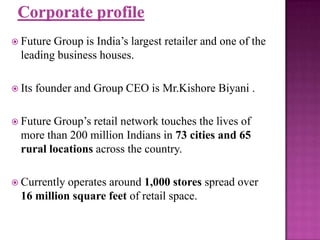  Future

Group is India’s largest retailer and one of the
leading business houses.

 Its

founder and Group CEO is Mr.Kishore Biyani .

 Future

Group’s retail network touches the lives of
more than 200 million Indians in 73 cities and 65
rural locations across the country.

 Currently

operates around 1,000 stores spread over
16 million square feet of retail space.

 