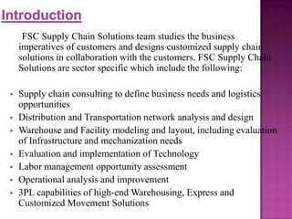 FSC Supply Chain Solutions team studies the business
imperatives of customers and designs customized supply chain
solutions in collaboration with the customers. FSC Supply Chain
Solutions are sector specific which include the following:








Supply chain consulting to define business needs and logistics
opportunities
Distribution and Transportation network analysis and design
Warehouse and Facility modeling and layout, including evaluation
of Infrastructure and mechanization needs
Evaluation and implementation of Technology
Labor management opportunity assessment
Operational analysis and improvement
3PL capabilities of high-end Warehousing, Express and
Customized Movement Solutions

 