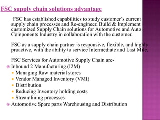 FSC has established capabilities to study customer’s current
supply chain processes and Re-engineer, Build & Implement
customized Supply Chain solutions for Automotive and Auto
Components Industry in collaboration with the customer.
FSC as a supply chain partner is responsive, flexible, and highly
proactive, with the ability to service Intermediate and Last Mile.
FSC Services for Automotive Supply Chain are Inbound 2 Manufacturing (I2M)
 Managing Raw material stores
 Vendor Managed Inventory (VMI)
 Distribution
 Reducing Inventory holding costs
 Streamlining processes
 Automotive Spare parts Warehousing and Distribution

 