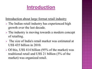 Introduction about large format retail industry
 The Indian retail industry has experienced high
growth over the last decade.
 The industry is moving towards a modern concept
of retailing.
 The size of India's retail market was estimated at
US$ 435 billion in 2010.
 Of this, US$ 414 billion (95% of the market) was
traditional retail and US$ 21 billion (5% of the
market) was organized retail.

 